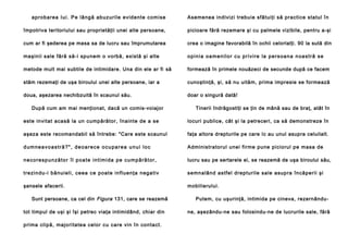 ap ro b a re a Iu i . Pe lâ n g ă ab u zu ril e e vid e n te co mi se

Asemenea indivizi trebuie sfătuiţi să practice statul în

împotriva teritoriului sau proprietăţii unei alte persoane,

picioare fără rezemare şi cu palmele vizibile, pentru a-şi

cum ar fi şederea pe masa sa de lucru sau împrumutarea

crea o imagine favorabilă în ochii celorlalţi. 90 la sută din

maşinii sale fără să-i spunem o vorbă, există şi alte

o p i n i a o a m e n i l o r c u p r i v i re l a p e r s o a n a n o a s t r ă s e

metode mult mai subtile de intimidare. Una din ele ar fi să

formează în primele nouăzeci de secunde după ce facem

stăm rezemaţi de uşa biroului unei alte persoane, iar a

cunoştinţă, şi, să nu uităm, prima impresie se formează

doua, aşezarea nechibzuită în scaunul său.

doar o singură dată!

După cum am mai menţionat, dacă un comis-voiajor

Tinerii îndrăgostiţi se ţin de mână sau de braţ, atât în

este invitat acasă la un cumpărător, înainte de a se

locuri publice, cât şi la petreceri, ca să demonstreze în

aşeza este recomandabil să întrebe: "Care este scaunul

faţa altora drepturile pe care Ic au unul asupra celuilalt.

dumneavoastră?", deoarece ocuparea unui loc

Administratorul unei firme pune piciorul pe masa de

n e c o re s p u n ză t o r î l p o a t e i n t i m i d a p e c u m p ă ră t o r ,

lucru sau pe sertarele ei, se reazemă de uşa biroului său,

tre zi n du -i b ă nu i el i , ce e a ce p o a te i n fl u e n ţa n eg a ti v

semn alând astfel d rep tu rile sale asup ra în căpe rii şi

şansele afacerii.

mobilierului.

Sunt persoane, ca cel din Figura 131, care se reazemă
tot timpul de uşi şi îşi petrec viaţa intimidând, chiar din
p rima clip ă, majo ri ta te a cel or cu ca re vi n în con ta ct.

Putem, cu uşurinţă, intimida pe cineva, rezernândune, aşezându-ne sau folosindu-ne de lucrurile sale, fără

 