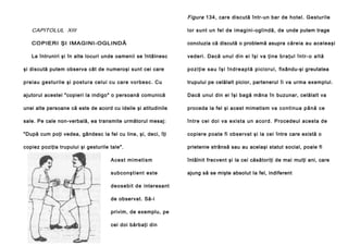 Figura 134, care discută într-un bar de hotel. Gesturile

CAPITOLUL XIII

lor sunt un fel de imagini-oglindă, de unde putem trage

COPIERI ŞI IMAGINI-OGLINDĂ

concluzia că discută o problemă asupra căreia au aceleaşi

La întruniri şi în alte locuri unde oamenii se întâlnesc

vederi. Dacă unul din ei îşi va ţine b r a ţ u l î n t r - o a l t ă

şi discută putem observa cât de numeroşi sunt cei care

p o zi ţ i e sa u î ş i î n d re a p t ă p i ci o r u l , fixându-şi greutatea

p reiau gestu rile şi po stura cel ui cu care vo rbe sc. Cu

trupului pe celălalt picior, partenerul îi va urma exemplul.

ajutorul acestei "copieri la indigo" o persoană comunică

Dacă unul din ei îşi bagă mâna în buzunar, celălalt va

unei alte persoane că este de acord cu ideile şi atitudinile

proceda la fel şi acest mimetism va co n ti nu a p â nă ce

sale. Pe cale non-verbală, ea transmite următorul mesaj:

în tre cei do i va e xi sta un a co rd . Procedeul acesta de

"După cum poţi vedea, gândesc la fel cu line, şi, deci, îţi

copiere poate fi observat şi la cei între care există o

copiez poziţia trupului şi gesturile tale".

prietenie strânsă sau au acelaşi statut social, poale fi

Ace st mi me ti sm

întâlnit frecvent şi la cei căsătoriţi de mai mulţi ani, care

sub co n şti en t e ste

ajung să se mişte absolut Ia fel, indiferent

de o se bi t de interesant
de observat. Să-i
privim, de exemplu, pe
cei doi bărbaţi din

 