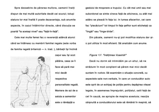 Sp re deo seb ire de părere a mul to ra , oa men ii înal ţi

gestului de micşorare a trupului. Cu cât mai umil sau mai

dispun de mai multă autoritate decât cei scunzi; totuşi

subordonat se simte cineva faţă de altcineva, cu atât mai

statura lor mai înaltă îi poate dezavantaja, sub anumite

adânc se pleacă în faţa lui. In lumea afacerilor, cei care

a spe cte, în cazul întâlni ril or di re cte, cân d discu ţia se

fac "plecăciuni" lot timpul în faţa şefilor sunt etichetaţi ca

poartă "la acelaşi nivel" sau "faţă-în-faţă".

"lingăi" sau "linge-blide".

Cele mai multe femei fac o reverenţă adâncă atunci
când se întâlnesc cu membrii familiei regale (este vorba

Din păcate, oamenii nu-şi pot modifica statura dar şio pot utiliza în mod eficient. Să analizăm cum anume.

de familia regală britanică — n. trad. ), bărbaţii îşi înclină
capul sau îşi scot

Figura 137. "înălţimea Voastră!"

pălăria, ceea ce îi

D a c ă n u d o ri m să i n t i m i d ă m p e u n a l t u l , s ă n e

face să pară mai

străduim în mod conştient să părem mai mici decât

mici decât

suntem în realitate. Să examinăm o situaţie concretă, cu

respectiva

aspectele sale non-verbale, în care un conducător auto

personalitate regală.

este oprit de un echipaj de poliţie pentru depăşirea vitezei

Maniera de azi de a

legale, în asemenea împrejurări, poliţistul, ostil faţă de

saluta a oamenilor

cel în cau ză , se apropie de ma şina ace stuia ; reacţi a

este o rămăşiţă a

obişnuită a conducătorului este să rămână în maşină, să

 