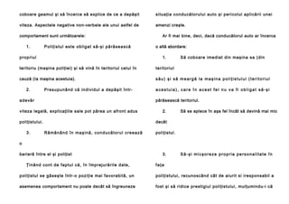 coboare geamul şi să încerce să explice de ce a depăşit

si tu aţia condu că to rulu i auto şi peri col ul apli că rii un ei

viteza. Aspectele negative non-verbale ale unui astfel de

amenzi creşte.

comportament sunt următoarele:
1.

P o l i ţ i s tu l e s te o b l i g a t să - şi p ă ră se a scă

p ro p ri u l

Ar fi mai bine, deci, dacă conducătorul auto ar încerca
o altă abordare:
1.

S ă cob oare ime dia t din maşina sa (di n

teritoriu (maşina poliţiei) şi să vină în teritoriul celui în

teritori ul

cauză (Ia maşina acestuia).

său) şi să meargă la maşina poliţistului (teritoriul

2.

Pre su pu n â nd că in d i vi d ul a de p ă şi t în tr-

a d e vă r

părăsească teritoriul.

viteza legală, explicaţiile sale pot părea un afront adus
poliţistului.
3.

acestuia), care în acest fel nu va fi obligat să-şi

2.

Să se aplece în aşa fel încât să devină mai mic

decât
R ă mâ n â n d î n m a ş i n ă , c o n d u c ă t o ru l c r e e a ză

poliţistul.

o
barieră între el şi poliţist
Ţi nâ n d co n t d e fa p tu l că , în împ rej u ră ril e d a te ,

3.

Să-şi micşoreze propria personalitate în

faţa

pol iţistul se gă se şte în tr-o poziţie ma i fa vo rabi lă, un

poliţistului, recunoscând cât de aiurit si iresponsabil a

asemenea comportament nu poate decât să îngreuneze

fost şi să ridice prestigiul poliţistului, mulţumindu-i că

 