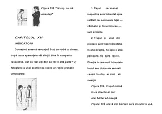 Figura 13 8 "Vă rog. nu mă
amendaţi"

1. C a p u l

persoanei

respective este îndreptat spre
celălalt, iar semnalele feţei —
zâmbetul şi încuviinţarea —
sunt evidente.

CAPITOLUL XV

2. Trupul

şi

unul

din

INDICATORI

picioare sunt însă îndreptate

Cunoaşteţi această senzaţie? Staţi de vorbă cu cineva,

în altă direcţie, fie spre o altă

du pă toate ap are nţele vă si mţiţi bine în compani a

pe rsoană , fie spre ieşi re.

respectivă, dar de fapt aţi dori să fiţi în altă parte? O

Direcţia în care sunt îndreptate

fotografie a unei asemenea scene ar reţine probabil

trupul sau picioarele semnali

următoarele:

zează încotro ar dori

să

meargă.

Figura 139. Trupul indică
în ce direcţie ar dori
acel bărbat să meargă
F i g u r a 1 3 9 a r a t ă d o i bărbaţi care discută în uşă.

 
