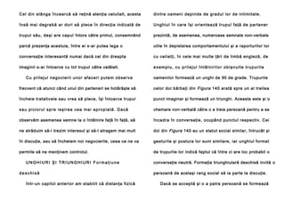 C el di n stâ n g a în cea rcă să reţină atenţia celuilalt, acesta

din tre oa men i depi nde de grad ul lo r de in ti mitate.

în să ma i d eg ra b ă a r d o ri să plece în direcţia indicată de

Ung hiul în care îşi orien tea ză trupul fa ţă de parte ne r

trupul său, deşi are capul întors către primul, consemnând

prezintă, de asemenea, numeroase semnale non-verbale

parcă prezenţa acestuia, între ei s-ar putea lega o

utile în depistarea comportamentului şi a raporturilor lor

conversaţie interesantă numai dacă cel din dreapta

cu ceilalţi, în cele mai multe ţări de limbă engleză, de

imaginii s-ar întoarce cu tot trupul către celălalt.

exemplu, cu prilejul întâlnirilor obişnuite trupurile

Cu pri le j ul ne g o ci e ri i un o r a fa ce ri p u te m ob se rva

oamenilor formează un unghi de 90 de grade. Trupurile

frecvent că atunci când unul din parteneri se hotărăşte să

celor doi bărbaţi din Figura 140 arată spre un al treilea

încheie tratativele sau vrea să plece, îşi întoarce trupul

punct imaginar şi formează un triunghi. Aceasta este şi o

s a u p i ci o r u l sp r e i e ş i re a c e a m a i a p ro p i a t ă . D a că

chemare non-verbală către o a treia persoană pentru a se

observăm asemenea semne la o întâlnire faţă în faţă, să

încadra în conversaţie, ocupând punctul respectiv. Cei

ne străduim să-i trezim interesul şi să-l atragem mai mult

doi din Figura 140 au un statut social similar, întrucât şi

în discuţie, sau să încheiem noi negocierile, ceea ce ne va

gesturile şi postura lor sunt similare, iar unghiul format

permite să ne menţinem controlul.

de trupurile lor indică faptul că între ci are loc probabil o

UNGHIURI ŞI TRIUNGHIURI Formaţiune
deschisă
într-un capitol anterior am stabilit că distanţa fizică

conversaţie neutră. Formaţia triunghiulară deschisă invită o
persoană de acelaşi rang social să ia parte la discuţie.
Dacă se acceptă şi o a patra persoană se formează

 