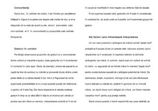 Concordanţa
Dacă dvs., în calitate de orator, l-aţi întreba pe ascultătorul

în cauză se manifestă în mod negativ sau defensiv faţă de situaţie.
În tot cuprinsul acestei cărţi, gesturile vor fi luate în consideraţie

înfăţişat în Figura 5 ce părere are despre cele rostite de dvs. şi el ar

în contextul lor, iar acolo unde va fi posibil, vor fi examinate grupuri de

răspunde că nu este de acord cu ele, atunci semnalele sale

gesturi.

non-verbale ar fi în concordanţă cu propoziţiile sale verbale.
Dimpotrivă

Alţi factori care influenţează interpretarea
Un om care practică o strângere de mână numită "peste mort"

Gesturi în context

probabil va fi acuzat că are un caracter slab; raţiunea acestei opinii

Pe lângă observarea grupurilor de gesturi şi a concordanţei

răspândite va fi analizată în capitolul referitor la tehnicile

dintre vorbire şi mişcările trupului, toate gesturile vor fi considerate

strângerilor de mână. în schimb, dacă acel om suferă de artrită

în contextul în care apar. Dacă, de exemplu, cineva stă aşezat la un

la mâini, cu siguranţă că va întinde mâna în maniera "peşte mort",

capăt de linie de autobuz cu mâinile şi picioarele ţinute strâns unele

pentru a evita durerea cauzată de o strângere puternică de mână. De

peste altele şi cu bărbia lăsată în jos, într-o zi friguroasă de iarnă,

asemenea, artiştii, muzicienii, chirurgii şi toţi cei care efectuează

după toate probabilităţile el nu a luat această poziţie din defensivă,

munci delicate cu mâinile lor, preferă în general să nu întindă

ci pentru că îi este frig. Dar dacă respectivul ar adopta aceleaşi

mâna, iar dacă totuşi sunt obligaţi să o facă, vor folosi metoda

gesturi în timp ce un altul aflat în faţa lui ar încerca să-i vândă un

"peştelui mort" pentru a-şi proteja mâinile.

produs sau să-i ofere un serviciu, interpretarea corectă ar fi că cel

Dacă cineva poartă o haină nepotrivită sau prea strâmtă, se

 
