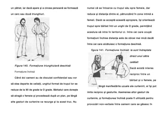 un pătrat, iar dacă apare şi a cincea persoană se formează

numai că se întoarce cu trupul său spre femeie, dar

un cerc sau două triunghiuri.

reduce şi distanţa dintre ei, pătrunzând în zona intimă a
femeii. Dacă ca acceptă această apropiere, îşi orientează
trupul spre bărbat într-un unghi de O grade, permiţând
a cestu ia să intre în teritori ul ci . în tre cei ca re ocupă
formaţiuni închise distanţa este de obicei mai mică decât
între cei care alcătuiesc o formaţiune deschisă.

figura 141. Formaţiune închisă: le sunt îndreptate
direct unul către
celălalt
Figura 140. Formaţiune triunghiulară deschisă
Formaţiune închisă
Când doi oameni au de discutat confidenţial sau vor
să stea departe de ceilalţi, unghiul format de trupul lor se
reduce de la 90 de grade la O grade. Bărbatul care doreşte
să atragă o femeie şi procedează după un plan, pe lângă
alte gesturi de curtenire va recurge şi la acest truc. Nu

Dacă exi stă in te res
re ciproc în tre un
bărbat şi o femeie, pe
lângă manifestările uzuale ale curtenirii, ei îşi pot
imita reciproc şi gesturile. Asemenea altor gesturi de
curtenire, şi formaţiunea închisă poate fi utilizată pentru
provocări non-verbale între oameni care se găsesc în

 