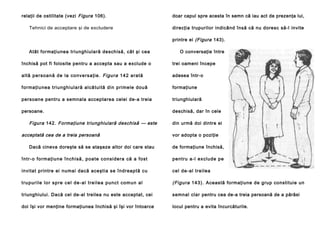 relaţii de ostilitate (vezi Figura 106).
Tehnici de acceptare şi de excludere

doar capul spre acesta în semn că iau act de prezenţa lui,
direcţia trupurilor indicând însă că nu doresc să-l invite
printre ei (Figura 143).

Atât formaţiunea triunghiulară deschisă, cât şi cea

O conversaţie între

închisă pot fi folosite pentru a accepta sau a exclude o

trei oameni începe

a l tă p e rso a n ă de la co n ve rsa ţie . Figura 1 4 2 a ra tă

adesea într-o

forma ţiu nea tri ungh iula ră al că tui tă din prime le dou ă

formaţiune

persoane pentru a semnala acceptarea celei de-a treia

triunghiulară

persoane.

deschisă, dar în cele

Figura 142. Formaţiune triunghiulară deschisă — este
acceptată cea de a treia persoană
Dacă cineva doreşte să se ataşeze altor doi care stau

din urmă doi dintre ei
vor adopta o poziţie
de formaţiune închisă,

în tr- o fo rma ţiu n e în ch i să , p oa te con si de ra că a fo st

pe ntru a -l exclu de pe

invitat printre ei numai dacă aceştia se îndreaptă cu

cel de -al tre ilea

t ru p u r i l e l o r sp re c e l d e -a l t re i l e a p u n c t co m u n a l

(Figura 143 ). Această formaţiune de grup constituie un

triunghiului. Dacă cel de-al treilea nu este acceptat, cei

semnal clar pentru cea de-a treia persoană de a părăsi

doi îşi vor menţine formaţiunea închisă şi îşi vor întoarce

locul pentru a evita încurcăturile.

 