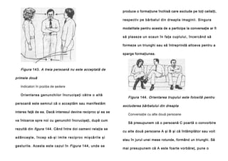 produce o formaţiune închisă care exclude pe toţi ceilalţi,
re sp e cti v pe bă rb a tul di n d re ap ta ima g in i i . S i ng u ra
modalitate pentru acesta de a participa la conversaţie ar fi
s ă p l a se z e u n s ca u n în fa ţa cu p l u l u i , î n c e r câ n d să
formeze un triunghi sau să întreprindă altceva pentru a
sparge formaţiunea.

Figura 143. A treia persoană nu este acceptată de
primele două
Indicatori în poziţia de şedere
O r i e n t a r e a g e n u n c h i l o r î n c r u c i şa ţ i că t r e o a l t ă
persoană este semnul că o acceptăm sau manifestăm
interes faţă de ea. Dacă interesul devine reciproc şi ea se
va întoarce spre noi cu genunchii încrucişaţi, după cum
rezultă din figura 144. Când între doi oameni relaţia se
adânceşte, încep să-şi imite reciproc mişcările şi
g e stu ril e . Ace sta e ste ca zu l în Figura 1 4 4 , u nd e se

Figura 144. Orientarea trupului este folosită pentru
excluderea bărbatului din dreapta
Conversaţie cu alte două persoane
Să presupunem că o persoană C poartă o convorbire
cu alte două persoane A şi B şi că întâmplător sau voit
stau în jurul unei mese rotunde, formând un triunghi. Să
mai presupunem că A este foarte vorbăreţ, pune o

 