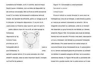 sumedenie de întrebări, iar B, în schimb, tace tot timpul.

Figura 145. Conversaţie cu două persoane

Dacă A pune o întrebare, cum va trebui să răspundă C şi

Semnalizări cu piciorul

să continue conversaţia, fără ca B să se simtă exclusă de

Limbajul trupului

la ea? C va trebui să folosească următoarea tehnică

Pi c i o r u l i n d i c ă n u n u m a i d i r e c ţ i a î n c a r e o m u l se

simplă, dar deosebit de eficientă, pentru a-l atrage şi pe B

îndreaptă sau vrea să se îndrepte, ci este folosit şi pentru

în discuţie: la începutul răspunsului, C va privi Ia A,

a -i ma rca pe oa meni i interesa nţi şi a tracti vi. Să ne

Jupă aceea va întoarce capul spre B, apoi iar spre A,

imaginăm că suntem Ia o petrecere, unde la un moment

p e s te câ t e v a cl i p e d i n nou la B, iar când ajunge la

dat observăm un grup format din trei bărbaţi şi o femeie

încheierea

atractivă (Figura 146). Conversaţia este dusă de bărbaţi,

răspunsului ş i î ş i

femeia mai mult ascultă. Privindu-i mai atent, descope rim

încheie fraza,

un lucru interesant: toţi bărbaţii au picioarele îndrep tate

p rivi rea sa va fi

către femeie. Prin acest semnal non-verbal simplu ei

înd rep tată către A

(care a

comunică femeii că se interesează de ea. în subconştien -

pus întrebarea), în

urma

tul ei, femeia sesizează gesturile picioarelor şi probabil

aplicării acestei tehnici, B va avea senzaţia că a fost

va rămâne în această companie cât timp i se va acorda o

atrasă în discuţie, ceea ce este important dacă C doreşte

asemenea atenţie, în Figura 146 ea stă cu picioarele ală -

ca B să fie de partea ei.

turate într-o poziţie neutră, dar nu este exclus ca în cele

 