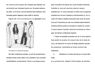 din urmă unul din picioare să-l îndrepte spre bărbatul cel

şeful consideră că trebuie să-i pună întrebări deschise,

mai atractiv sau interesant pentru ea. Se poate observa,

hotărâte şi care pot exercita presiuni asupra

de altfel, că aruncă o privire laterală către bărbatul care

subalternului, în cursul discuţiei va trebui să se sugereze

foloseşte gestul degetului mare vârât în centură.

subalternului că sunt înţelese şi sentimentele lui, iar cu

Figura 146. Piciorul semnalizează la ce se gândeşte fiecare

unele din ideile şi faptele sale şeful este chiar de acord.
Cum pot fi transmise pe cale non-verbală aceste atitudini,
utilizând diferite poziţii şi formaţiuni? Lăsând la o parte,
în cazul acestor ilustraţii, tehnicile de discuţie şi intero gare, să reţinem următoarele aspecte:
1. Faptul că această consultare are loc în biroul şefului
face posibil ca acesta, din scaunul său de la masa de
lucru, să treacă într-un scaun de lângă subaltern (poziţie
de coop era re ), men ţi nând u-şi totuşi con trolul său

Formaţiuni în poziţia de şedere
Să luăm următoarea situaţie: un şef de compartiment

nedeclarat,
2.

Subalternul va trebui să stea pe un scaun fără

doreşte să dea unele sfaturi unui subaltern care lucrează

braţe

nesatisfăcător şi dezordonat. Pentru a-şi atinge scopul,

şi cu pi cioa re fi xe, obli gat în fe lul a cesta , să u tili ze ze

 