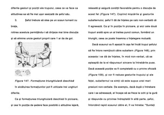 diferite gesturi şi poziţii ale trupului, ceea ce va face ca

relaxată şi asigură condiţii favorabile pentru o discuţie de

atitudinea sa să fie mai uşor sesizată de şeful său.

a ce st fe l (Figura 1 4 7 ). C op i in d mi şcă ril e şi g e stu ril e

3.

Şeful trebuie să stea pe un scaun turnant cu

subalternului, şeful îi dă de înţeles pe calc non-verbală că

braţe,

îl agreează. Ca şi în poziţia în picioare, şi aici cele două

rotirea acestuia permiţându-i să dirijeze mai bine discuţia

trupuri arată spre un al treilea punct comun, formând un

şi să elimine uncie gesturi proprii care 1 ar da de gol.

triunghi, ceea ce poate însemna o înţelegere mutuală.
Dacă scaunul va fi aşezat în aşa fel încât trupul şefului
să fie întors nemijlocit către subaltern (Figura 148), prin
aceasta i se dă de înţeles, în mod non-verbal, că se
aşteaptă de la el răspunsuri sincere la întrebările puse.
Dacă această poziţie va fi completată cu o privire oficială

(Figura 109), şi vor fi reduse gesturile trupului şi ale

Figura 147. Formaţiune triunghiulară deschisă

feţei , subal te rnul va simţi că este supu s une i ma ri

în alcătuirea formaţiunilor pot fi utilizate trei unghiuri

presiuni non-verbale. De exemplu, dacă după o întrebare

diferite.
Ca şi formaţiunea triunghiulară deschisă în picioare,
şi cea în poziţia de şedere face posibilă o atitudine lejeră,

care i se adresează, el începe să se frece la ochi şi la gură
şi răspunde cu privirea îndreptată în altă parte, şeful,
întorcând rapid scaunul către el, îl va întreba: "Sunteţi

 