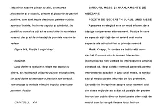 întâlnirile noastre zilnice cu alţii, orientarea
p i c i o a r e l o r ş i a trupului, precum şi grupurile de gesturi

BIROURI, MESE ŞI ARANJAMENTE DE
AŞEZARE

pozitive, cum sunt braţele desfăcute, palmele vizibile,

P O Z I Ţ I I D E Ş ED E R E Î N J U R U L U N E I M E S E

aplecatul înainte, înclinarea capului şi zâmbetul, fac

Aşezarea strategică este un mod eficient de a

posibil nu numai ca alţii să se simtă bine în societatea

câştiga cooperarea altor oameni. Poziţia în care

noastră, dar şi să fie influenţaţi de punctele noastre de

se aşează alţii faţă de noi relevă mai multe

vedere.

aspecte ale atitudinii lor în privinţa noastră.

Figura 149, Poziţie în unghi drept

Ma rk K na p p , î n ca rt e a s a i n ti t u l a t ă no n-

ver bal Communication in Human Interaction
Rezumat

(Comunicarea non-verbală în interacţiunile umane)

Dacă dorim va realizam o relaţie mai stabilă cu

constată că, deşi există o formulă generală pentru

cineva, se recomandă utilizarea poziţiei triunghiulare,

interpretarea aşezării în jurul unei mese, la rândul

iar când dorim să exercităm o presiune non-verbală,

său şi mediul poate influenţa ce loc preferăm.

vom recurge la metoda orientării trupului direct spre

Cercetările întreprinse asupra unor oameni albi

partener. Poziţia

din clasa mijlocie au arătat că poziţia de şedere
într-un bar public dintr-un hotel poate diferi faţă de

CAPITOLUL XVI

modul cum îşi ocupă fiecare locul într-un

 