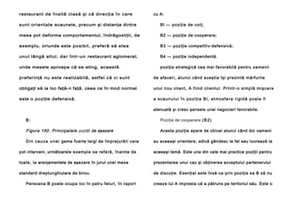 restaurant de înaltă clasă şi că direcţia în care

cu A:

sunt orient at e scaunele, precum şi distanţa dintre

Bl — poziţie de colţ;

mese pot deforma comportamentul, îndrăgostiţii, de

B2 — poziţie de cooperare;

exemplu, oriunde este posibil, preferă să stea

B3 — poziţie competitiv-defensivă;

unul lângă altul, dar într-un restaurant aglomerat,

B4 — poziţie independentă.

unde mesele aproape că se ating, această

poziţia strategică cea mai favorabilă pentru oamenii

preferinţă nu este realizabilă, astfel că ci sunt

de afaceri, atunci când aceştia îşi prezintă mărfurile

obligaţi să ia loc faţă-n faţă, ceea ce în mod normal

unui n o u cli e n t, A fi in d cl i en tu l . P ri n tr- o si mp lă mi şca re

este o poziţie defensivă.

a scaunului în poziţia Bl, atmosfera rigidă poale fi
atenuată şi cresc şansele unei negocieri favorabile.

B:

Poziţie de cooperare ( B 2 )

Figura 150. Principalele poziţii de aşezare

Acesta poziţie apare de obicei atunci când doi oameni

D i n c a u z a u n e i game foarte largi de împrejurări care

au aceeaşi orientare, adică gândesc la fel sau lucrează la

pot interveni, următoarele e xemple se re fe ră, înainte de

aceeaşi temă. Este una din cele mai practice poziţii pentru

toate, la aranjamentele de aşe zare în jurul unei me se

prezentarea unui caz şi obţinerea acceptului partenerului

standard dreptun ghiulare de birou.

de discuţie. Esenţial este însă ca prin poziţia sa B să nu

Persoana B poate ocupa loc în patru feluri, în raport

creeze lui A impresia că a pătruns pe teritoriul său. Este o

 