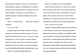 poziţie foarte favorabilă şi în cazul în care B aduce o a

Figura 153. Atragerea unei a treia persoane

treia persoană la negocieri. Să presupunem, de exemplu,

Expertul tehnic ocupă locui C, vizavi de A, clientul.

că este cea de-a doua întrevedere cu clientul şi omul de

Omul de afaceri poate sta, fie pe locul B2 (cooperare),

a fa ce ri a trag e în con vo rb i ri şi un e xp e rt te h n i c, în

f i e pe lo cul Bl (col ţ). A stfe l , du p ă a p a re n ţe , o mu l d e

asemenea situaţie următoarea strategie este cea mai

a faceri "stă de pa rtea clien tu lui" şi pun e în treb ări

potrivită.

tehnicianului, în interesul clientului. Este cunoscută şi

Figura 151. Poziţia de colţ

Figura 152. Poziţia de

cooperare
Poziţia de c o l ţ ( B l )
Această poziţie este folosită în general de oameni

sub denumirea de poziţie care "ţine partea adversarului".
Poziţia competitiv-defensivă (B3)
Aşezarea în partea cealaltă a mesei, vizavi de persoana
cu care discutăm, poate crea o atmosferă competitiv-

angajaţi în conversaţii prieteneşti spontane. Ea oferă

defensivă şi poate duce la situaţia în care amândoi rămân

posibilităţi nelimitate pentru a se privi în ochi şi a utiliza

ferm la punctele lor de vedere, masa constituind o barieră

variate gesturi, precum şi pentru a observa fiecare

solidă între ei. Această poziţie este utilizată atunci când

ge sturile celuil alt. Colţul bi roul ui co nsti tui e o ba rie ră

p a rte ne ri i su n t în co mp e ti ţi e sau cân d u n ul este

parţială în caz că una din părţi s-ar simţi ameninţată şi

admonestat de către celălalt. Dacă poziţia este folosită în

face inutilă împărţirea teritorială a suprafeţei mesei. Este

biroul lui A, aceasta poate semnifica şi existenţa relaţiei

Figura 154. Poziţia cotnpetitiv-defensivă

de superior/subordonat.

 