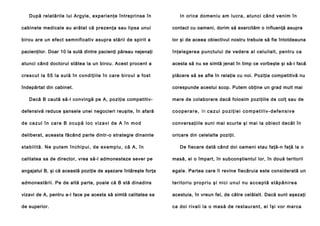 După relatările lui Argyle, experienţe întreprinse în

In ori ce do meni u am lucra, atunci cân d ve nim în

cabinete medicale au arătat că prezenţa sau lipsa unui

contact cu oameni, dorim să exercităm o influenţă asupra

birou are un efect semnificativ asupra stării de spirit a

lor şi de aceea obiectivul nostru trebuie să fie întotdeauna

pacienţilor. Doar 10 la sută dintre pacienţi păreau nejenaţi

înţelegerea punctului de vedere al celuilalt, pentru ca

atunci când doctorul stătea la un birou. Acest procent a

acesta să nu se simtă jenat în timp ce vorbeşte şi să-i facă

cre scu t la 55 la sulă în co ndi ţiil e în ca re bi roul a fo st

plăcere să se afle în relaţie cu noi. Poziţia competitivă nu

îndepărtat din cabinet.

corespunde acestui scop. Putem obţine un grad mult mai

Dacă B caută să-l convingă pe A, poziţia competitiv-

mare de colaborare dacă folosim poziţiile de colţ sau de

defensivă reduce şansele unei negocieri reuşite, în afară

c o o p e r a r e , în c a z u l p o z i ţ i e i c o m p e t i l i v - d e f e n s i v e

de cazul în care B ocupă loc vizavi de A în mod

conversaţiile suni mai scurte şi mai la obiect decât în

deliberat, aceasta făcând parte dintr-o strategie dinainte

oricare din celelalte poziţii.

s ta b i l i tă . N e p u t e m în ch i p u i , d e e x e mp l u , că A, în

De fiecare dată când doi oameni stau faţă-n faţă la o

calitatea sa de director, vrea să-l admonesteze sever pe

masă, ei o împart, în subconştientul lor, în două teritorii

angajatul B, şi că această poziţie de aşezare întăreşte forţa

egale. Partea care îi revine fiecăruia este considerată un

admonestării. Pe de altă parte, poale că B stă dinadins

t e r i t o r i u p ro p r i u ş i n i c i u n u l n u a c c e p t ă s t ă p â n i r e a

vizavi de A, pentru a-l face pe acesta să simtă calitatea sa

acestuia, în vreun fel, de către celălalt. Dacă sunt aşezaţi

de superior.

ca doi rival i la o masă de re stau ran t, ei îşi vor marca

 