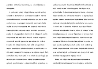 g ra n i ţe l e t e ri to ri u l u i cu so l n i ţ a , cu z a h a rn i ţa sa u c u

spătarul scaunului. Scrumiera stătea în mijlocul mesei şi

şerveţelele.

d u p ă ce cu mi -a m s cu t u r a t ţi g a r a , a m î mp i n s -o p e

în restaurant putem întreprinde cu uşurinţă un test

teritoriul său. El, după ce şi-a scuturat ţigara, a împins-o

care să ne demonstreze cum reacţionează un individ

înapoi la mijloc. Eu am repetat mişcarea cu ţigara şi cu o

atunci când un altul pătrunde în teritoriu! său. Nu de mult

mişcare firească am retrimis-o în partea sa. Apoi încet am

am luat masa cu un agent comercial, pentru a-i oferi o

împins şi zaharniţa de la mijloc pe teritoriul său. Acum,

sl u j b ă l a co mp a n i a n o a st ră . Am st a t l a o ma să m i că

se vedea dar că se simte deranjat. După aceasta am

d re p tun g h iu l a ră , ca re nu o fe re a su fi ci en t l oc pe n tru

împins şi solniţa peste linia de mijloc. A început să se

poziţia de colţ, aşa că am fost nevoit să mă aşez în poziţie

foiască pe scaun, de parcă ar fi şezut pe un furnicar şi un

comp etitivă . Pe ma să e rau e xpu se obi ecte obişnuite:

strat subţire de transpiraţie devenea tot mai vizibil pe

scru mie ră , sol n i ţă , za h a rn i ţa , şe rve ţe l e şi o l i stă d e

fruntea sa. Când am împins si şerveţelele în partea sa,

b u c a t e . A m ri d i ca t m e n i u l , l - a m c i t i t , i a r a p o i l - a m

toate acestea au fost prea mult pentru el şi, cerându-şi

împins pe teritoriul partenerului meu. L-a luat şi el, l-a

scuze, a ieşit la toaletă. După ce s-a întors m-am scuzat şi

citit, apoi l-a aşezat în dreapta sa la mijlocul mesei. Eu l-

eu şi am ieşit afară. La întoarcere am observat că toate

am luat din nou, m-am uitat pe el şi l-am aşezai înapoi pe

obiectele erau aşezate Ia mijlocul mesei!

teritoriul său. Partenerul meu stătea în acea clipă uşor
aplecai, acest mic atac l-a determinat însă să se lase pe

A c e s t j o c s i mp l u d a r e f i ci e n t d e m o n s t r e a z ă c e
rezistenţă imensă trezeşte în om invadarea teritoriului

 