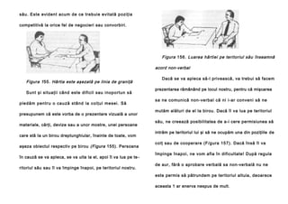 său. Este evident acum de ce trebuie evitată poziţia
competitivă la orice fel de negocieri sau convorbiri.

Figura 156. Luarea hârtiei pe teritoriul său înseamnă
acord non-verbal
Figura 1 55. Hârtia este aşezată pe linia de graniţă
Sun t şi si tua ţi i cân d este dificil sau inopo rtun să
p l e d ă m p e n tr u o ca u ză st â n d l a co l ţu l me se i . Să
presupunem că este vorba de o prezentare vizuală a unor
materiale, cărţi, devize sau a unor mostre, unei persoane
care stă Ia un birou dreptunghiular, înainte de toate, vom
aşeza obiectul respectiv pe birou (Figura 155). Persoana
în cauză se va apleca, se va uita la el, apoi îl va lua pe te ritoriul său sau îl va împinge înapoi, pe teritoriul nostru.

Dacă se va apleca să-l privească, va trebui să facem
prezentarea rămânând pe locul nostru, pentru că mişcarea
sa ne co mun ică non-ve rbal că ni i-ar con veni să ne
mutăm alături de el la birou. Dacă îl va lua pe teritoriul
său, ne creează posibilitatea de a-i cere permisiunea să
intrăm pe teritoriul lui şi să ne ocupăm una din poziţiile de
colţ sau de cooperare (F/gura 157). Dacă însă îl va
împinge înapoi, ne vom afla în dificultate! După regula
de aur, fără o aprobare verbală sa non-verbală nu ne
este permis să pătrundem pe teritoriul altuia, deoarece
aceasta 1 ar enerva nespus de mult.

 