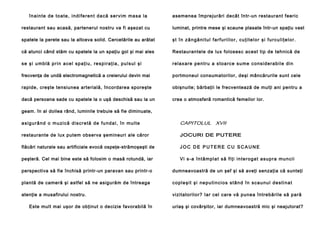 în a i n te d e to a t e , i n d i fe re n t d a că se r vi m ma sa l a

asemenea împrejurări decât într-un restaurant feeric

restaurant sau acasă, partenerul nostru va fi aşezat cu

luminat, printre mese şi scaune plasate într-un spaţiu vast

spatele la perete sau la altceva solid. Cercetările au arătat

şt în zăngănitul farfuriilor, cuţitelor şi furculiţelor.

că atunci când stăm cu spatele la un spaţiu gol şi mai ales

Restaurantele de lux folosesc acest tip de tehnică de

s e ş i u m b l ă p r i n a c e l sp a ţ i u , re s p i ra ţ i a , p u l s u l şi

r e l a x a re p e n tr u a s to a rc e su me c o n si d e r a b i l e d i n

frecvenţa de undă electromagnetică a creierului devin mai

portmoneul consumatorilor, deşi mâncărurile sunt cele

rapide, creşte tensiunea arterială, încordarea sporeşte

obişnuite; bărbaţii le frecventează de mulţi ani pentru a

dacă persoana sade cu spatele la o uşă deschisă sau la un

crea o atmosferă romantică femeilor lor.

geam. în al doilea rând, luminile trebuie să fie diminuate,
a s i g u r â n d o m u zi c ă d i s c r e t ă d e f u n d a l , î n m u l t e

CAPITOLUL XVII

restaurante de lux putem observa şemineuri ale căror

JOCURI DE PUTERE

flăcări naturale sau artificiale evocă ospeţe-strămoşeşti de

JOC DE PUTERE CU SCAUNE

peşteră. Cel mai bine este să folosim o masă rotundă, iar

Vi s -a î n t â m p l a t s ă fi ţi i n t e r o g a t a s u p r a mu n ci i

perspectiva să fie închisă printr-un paravan sau printr-o

dumneavoastră de un şef şi să aveţi senzaţia că sunteţi

plantă de cameră şi astfel să ne asigurăm de întreaga

c o p l e ş i t şi n e p u t i n c i o s s t â n d î n s c a u n u l d e s t i n a t

atenţie a musafirului nostru.

vizitatorilor? Iar cel care vă punea întrebările să pară

Este mult mai uşor de obţinut o decizie favorabilă în

uriaş şi covârşitor, iar dumneavoastră mic şi neajutorat?

 