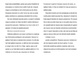 După toate probabilităţile, partea care punea întrebările îşi

Fu n cţi o na ri i su pe ri o ri fol o se sc sca u ne di n p ie l e , cu

amenajase cu viclenie biroul astfel încât să-i crească

spătare înalte, în timp ce vizitatorii lor stau pe scaune cu

rangul şi autoritatea şi să le diminueze pe ale altora.

spătare joase.

Aranjarea scaunelor şi a altor lucruri pe care se poate

Scaunele turnante sunt mai prestigioase şi denotă mai

şedea contribuie la o asemenea atmosferă într-un birou.

multă putere decât scaunele fixe, deoarece în situaţii de

Cei care utilizează scaunele pentru a scoate în evidenţă

forţă asigură libertate de mişcare posesorului. Pe scaune

rangul şi puterea vor trebui să aibă în vedere mărimea şi

fixe el abia se poale mişca sau nu se poate mişca de loc,

accesoriile scaunelor, înălţimea lor şi locul unde vor fi

iar această lipsă de mişcare este compensată prin gesturi

aşezate, în funcţie de cealaltă persoană.

ale trupului care pot dezvălui atitudinea şi sentimentele

Mărimea si accesoriile scaunului

celui în cauză. Scaunele cu braţ, cele care se pot lăsa pe

înălţimea spătarului unui scaun contribuie la creşterea

spate şi cele pe rotile sunt mai eficiente decât celelalte.

sau diminuarea prestigiului unei persoane. Scaunul cu

Limb ajul trupului

spătarul înalt este un exemplu bine cunoscut. Cu cât este

poziţie competitivă. Plasarea scaunului vizitatorului

mai înalt spătarul scaunului, cu atât mai mari sunt puterea

cât mai departe posibil de biroul şefului, în zona

şi ran gul celui ce stă în el . Re gi, reg ine , pa pi şi alţi

teritorială socială sau publică a acestuia, este un joc

oameni cu un înalt statut social au spătare până la 2, 5 m

obişnuit de putere şi el diminuează şi mai mult prestigiul

înălţime la tronurile sau scaunele lor oficiale.

vizitatorului.

 