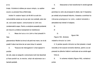 şi cu

3.

Glasvandul a fost transformat în sticlă-oglindă

b ra ţ e . V i zi t a t o r u l s tă te a p e s ca u n si mp l u , c u sp ă t a r

care

scund, cu picioare fixe şi fără braţe.

permitea lui John să privească în afară, dar îi împiedica

Având în vedere faptul că 60-80 la sută din

pe ceilalţi să privească înăuntru. Aceasta a contribuit la

comunicările umane au loc pe calc non-verbală, este clar

ridicarea prestigiului Iui John, creând totodată o

c ă , su b a ce st a sp e ct , co mu n i ca re a l u i Jo h n e ra

atmosferă mai intimă în încăpere.

condamnată la eşec. Pentru a soluţiona această problemă

G

am trecut la următorul aranjament al mobilierului:

D

1.

M a sa d e l u c ru a l u i Jo h n a f o s t p l a sa tă în

Figura 163. Schema

faţa
glasvandului făcând ca biroul să pară mai mare, iar el să
poată fi văzut mai bine de cei care intrau în cameră.
2.

G

"Scaunul de interogatoriu" a fost aşezat în

poziţie

figura 164.

Noua schemă a
iniţială a bi r o ul u i i ui Jo h n
4. în partea opusă a biroului au fost plasate o masă
rotundă şi trei scaune turnante identice, pentru ca cei
prezenţi la diferite întâlniri neoficiale să se simtă egali

de colţ, ceea ce asigură o comunicare mult mai deschisă

între ei.

şi fa ce p o si b i l ca , l a n e vo i e , co l ţu l să a cţ i o n e ze ca o

5.

barieră parţială.

putea

în schema iniţială (Figura 163), vizitatorul

 