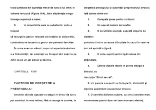 folosi jumătate din suprafaţa mesei de lucru a lui John; în

creşterea prestigiului şi autorităţii proprietarului biroului.

schema revizuită (Figura 164), John stăpâneşte singur

Iată câteva dintre ele:

întreaga suprafaţă a mesei.
6.

In convorbirile sale cu subalternii, John a

început

1.

Canapele joase pentru vizitatori.

2.

Un aparat modern de telefon.

3.

O scrumieră scumpă, aşezată departe de

să recurgă la gesturi relaxate ale braţelor şi picioarelor,

vizitator,

combinându-le frecvent cu gesturi ale palmelor deschise.

punându-l într-o oarecare dificultate în cazul în care va

În u rma a ce sto r mă su ri , rap o rtu l su pe ri o r/su ba l te rn
s-a îmb u n ă tă ţi t, ia r sa l a ri a ţi i a u în ce pu t să -l de scri e pe
John ca pe un şef plăcut şi destins.

dori să aprindă o ţigară.
4.
străinătate.
5.

CAPITOLUL XVIII

O cutie-suport pentru ţigări aduse din

Câteva dosare lăsate în partea stângă a

biroului, cu
inscripţia "Strict secret".

FACTORII DE CREŞTERE A
PRESTIGIULUI
A nu mi te o b ie cte aşe za te stra te g i c în bi ro ul de l u cru
pot contribui, în mod rafinat, fără a recurge la cuvinte, Ia

6. U n p e r e t e a c o p e r i t c u f o t o g r a f i i , d i s t i n c ţ i i ş i
diplome aparţinând ocupantului biroului.
7. O servietă diplomat subţire, cu cifru (serviete mari,
voluminoase poartă doar cei care muncesc efectiv).

 