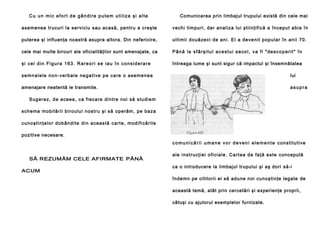 Cu un mic efort de gândire putem utiliza şi alte

Comunicarea prin limbajul trupului există din cele mai

a semenea trucu ri la servi ciu sau acasă , pentru a creşte

vechi ti mpu ri, da r anal iza lui ştiin ţi fi că a în cepu t abia în

puterea şi influenţa noastră asupra altora. Din nefericire,

u l ti mi i d o uă ze ci d e an i . El a de ve n i t p op u l a r în a n ii 70 .

cele mai multe birouri ale oficialităţilor sunt amenajate, ca

Până la sfârşitul acestui secol, va fi "descoperit" în

şi cel din Figura 163. Rareori se iau în considerare

întreaga lume şi sunt sigur că impactul şi însemnătatea

s e m n a l e l e n o n - v e rb a l e n e g a t i v e p e c a re o a se m e n e a

lui

amenajare neatentă le transmite.

asupra

S ug e re z, d e a ce ea , ca fi e ca re di n tre n oi să stu di e m
sch e ma mob i lă ri i b i ro u lu i n o stru şi să o p e ră m, p e ba za
c u n o şt i n ţ e l o r d o b â n d i te d i n a c e a s tă ca rt e , mo d i f i că ri l e
pozitive necesare.
c o m u n i c ă r i i u m a n e v o r d e v e n i e l e m e n t e c o n s ti tu ti ve
SĂ REZUMĂM CELE AFIRMATE PÂNĂ
ACUM

a l e i n s tr u c ţi e i o fi ci a l e . C a rt e a d e fa ţă e st e concepută
ca o introducere la limbajul trupului şi aş dori să-i
îndemn pe cititorii ei să adune noi cunoştinţe legate de
această temă, atât prin cercetări şi experienţe proprii,
câtuşi cu ajutorul exemplelor furnizate.

 