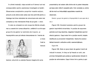 în u l ti mă in sta n ţă , vi a ţa so ci al ă va fi te ren u l ce l mai

prezentată şi să vedem câte dintre ele le putem interpreta

c o re sp u n ză to r p e n tr u a se m e n e a i n ve st i g a ţi i şi t e s tă ri .

pe baza celor citite în această carte. Vom constata cu uimire

Observarea conştientă a propriilor noastre acţiuni,

cât de mult s-a îmbunătăţit capacitatea noastră de

precum şi ale altora este calea cea mai potrivită pentru a

observare.

înţelege mai bine metodele de comunicare ale celei mai
complexe şi mai interesante fiinţe de pe glob — omul.
în cele ce u rme ază ne vo m ocupa de diferi te situa ţii ,

Gesturi, grupuri de gesturi şi împrejurările în care apar ele zi
de zi

F i gu r a 1 6 5 . E x c e l e n t e xe m p l u p e n t r u g r u p u l d e

mai cu seamă din lumea afacerilor, arătând în ce fel apar

gesturi exprimând sinceritate, în poziţia de supunere

grupurile de gesturi şi semnale ale trupului, şi

palmele sunt larg deschise, degetele îndepărtate sporind

împrejurările care pot afecta interpretarea lor. înainte de

efectul gestului. Capul este într-o poziţie neutră, braţele

a trece

desfăcute şi picioarele îndepărtate. Gesturile acestui

însă la

bărbat transmit o atitudine umilă, neameninţătoare.

lectura

Figura 166
Figura 166. Este un grup clasic de gesturi menit să
i nd u că în ero a re , în ti mp ce îşi fre a că u n o chi , a re
privirea îndreptată spre podea şi sprâncenele ridicate în

textului, să privim cu atenţie fiecare imagine din scria

poziţie de neîncredere. Capul întors într-o parte şi uşor

 