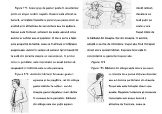 Figura 171. Acest grup de gesturi poate fi caracterizai

decât celălalt,

printr-un singur cuvânt: negativ. Dosarul este utilizat ca

deoarece se

barieră, iar braţele împletite si piciorul pus peste picior se

Iasă puţin pe

explică prin atitudinea de nervozitate sau de apărare.

spate şi are

Sacoul este încheiat, ochelarii de soare ascund orice

trupul întors de

semnal al ochilor sau al pupilelor. O mare parte a feţei

la bărbatul din dreapta. Cel din dreapta, în schimb,

este acoperită de barbă, ceea ce îi atribuie o înfăţişare

adoptă o poziţie de intimidare, trupul său fiind îndreptat

suspicioasă. Având în vedere că oamenii îşi formează 90

direct către celălalt bărbat. Expresia feţei este în

Ia su tă din pă re rile desp re un necu noscu t, în primul

concordanţă cu gesturile trupului său.

minut si jumătate, este improbabil ca acest bărbat să

Figura 172

reuşească în întâlnirile sale cu alte persoane.

Figura 173, Bărbatul din stânga sade călare pe scaun,

Figura 172. Amândoi bărbaţii folosesc gesturi

cu intenţia de a prelua dirijarea discuţiei

agresive şi de pregătire, cel din stânga

sau a-l domina pe bărbatul din dreapta.

gestul mâinilor la solduri, cel din

Trupul său este îndreptat direct spre

dreapta gestul degetelor mari vârâte

acesta. Degetele încleştate şi picioarele

în cureaua de la pantaloni. Bărbatul

încrucişate sub scaun denotă o

din stânga osie mai puţin agresiv

atitudine de frustrare, ceea ce

 