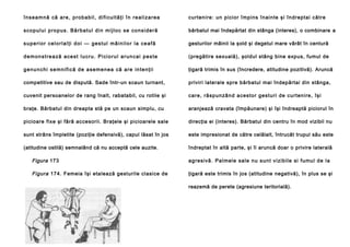 î n s e a m n ă că a re , p ro b a b i l , d i f i c u l t ă ţ i î n r e a l i z a r e a

curten ire : un pici or împ ins în ain te şi în dreptai către

s c o p u l u i p ro p u s . Bă r b a t u l d i n m i j l o c se co n s i d e r ă

bărbatul mai îndepărtat din stânga (interes), o combinare a

superior celorlalţi doi — gestul mâinilor la ceafă

gesturilor mâinii la şold şi degetul mare vârât în centură

demonstrează acest lucru. Piciorul aruncai peste

(pregătire sexuală), şoldul stâng bine expus, fumul de

g e n u n c h i s e mn i f i c ă d e a se m e n e a că a re i n t e n ţ i i

ţigară trimis în sus (încredere, atitudine pozitivă). Aruncă

competitive sau de dispută. Sade într-un scaun turnant,

priviri laterale spre bărbatul mai îndepărtai din stânga,

cuvenit persoanelor de rang înalt, rabatabil, cu rotile şi

ca re , ră sp un zâ n d a ce sto r ge stu ri de cu rte n i re , îşi

braţe. Bărbatul din dreapta stă pe un scaun simplu, cu

aranjează cravata (împăunare) şi îşi îndreaptă piciorul în

picioare fixe şi fără accesorii. Braţele şi picioarele sale

direcţia ei (interes). Bărbatul din centru în mod vizibil nu

sunt strâns împletite (poziţie defensivă), capul lăsat în jos

este impresionat de către celălalt, întrucât trupul său este

(atitudine ostilă) semnalând că nu acceptă cele auzite.

îndreptat în altă parte, şi îi aruncă doar o privire laterală

Figura 173

a g re si vă . Pa l mel e sa l e n u sun t vi zi b il e si fu mu l d e l a

Figura 174. Femeia îşi etalează gesturile clasice de

ţigară este trimis în jos (atitudine negativă), în plus se şi
reazemă de perete (agresiune teritorială).

 