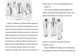 schimb, pare a f i pe de-a-ntregul detaşat faţă de ci,

Figura 176
stare de spirit evidenţiată de gestul degetelor mari
vârâte în buzunarele vestei (superioritate). Capul îl are în
poziţie neutră. Bărbatul din dreapta nu mai vrea să

Figura 175. Bărbatul din stânga foloseşti? gesturi de
superioritate şi are o atitudine arogantă faţă de cel care
sade vizavi. Postura blocării privirii denotă că ar dori să-l
excludă pe celălalt din câmpul său vizual, iar capul îl are
lăsat pe spate pentru a-l privi de sus în jos. Atitudinea sa
defensivă rezultă şi din genunchii împreunaţi strâns şi
din prinderea cu amândouă mâinile a paharului de vin,
pentru a ridica o barieră. Bărbatul din mijloc este exclus
d e l a co n ve rsa ţi e , d e o a re ce ce i l a l ţi d o i n u ş e d î n
formaţiune de triunghi, care ar permite şi includerea sa. în

participe la conversaţie şi este gata de plecare,
picioarele şi trupul

Figura 176 Bărbatul din stânga şi cel din dreapta stau
într-o formaţiune închisă, comunicând prin aceasta celui

 