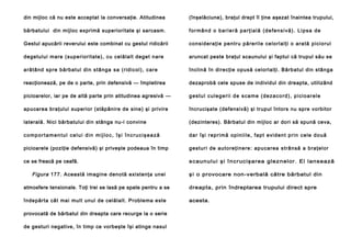 din mijloc că nu este acceptat la conversaţie. Atitudinea

(înşelăciune), braţul drept îl ţine aşezat înaintea trupului,

bărbatului din mijloc exprimă superioritate şi sarcasm.

formând o barieră parţială (defensivă). Lipsa de

Gestul apucării reverului este combinat cu gestul ridicării

co n si d e ra ţie pe n tru p ă re ri l e ce lo rl al ţi o a ra tă pi ci o ru l

degetului mare (superioritate), cu celălalt deget nare

aruncat peste braţul scaunului şi faptul că trupul său se

a ră tâ nd sp re bă rb a tul di n stâ n ga sa (rid i col ), ca re

înclină în direcţie opusă celorlalţi. Bărbatul din stânga

reacţionează, pe de o parte, prin defensivă — împletirea

dezaprobă cele spuse de individul din dreapta, utilizând

picioarelor, iar pe de altă parte prin atitudinea agresivă —

g e s t u l c u l e g e ri i d e s c a m e ( d e z a c o r d ) , p i ci o a r e l e

apucarea braţului superior (stăpânire de sine) şi privire

încrucişate (defensivă) şi trupul întors nu spre vorbitor

laterală. Nici bărbatului din stânga nu-i convine

(dezinteres). Bărbatul din mijloc ar dori să spună ceva,

comportamentul celui din mijloc, îşi încrucişează

d a r î şi r e p r i mă o p i n i i l e , f a p t e vi d e n t p ri n c e l e d o u ă

picioarele (poziţie defensivă) şi priveşte podeaua în timp

g e stu ri de au to re ţi n e re : ap u ca rea strâ n să a b ra ţe l o r

ce se freacă pe ceafă.

s c aunului ş i î nc ruc iş area glez nel or. El lans ează

Figura 177. Această imagine denotă existenţa unei

ş i o provocare non-verbală către bărbatul din

atmosfere tensionale. Toţi trei se lasă pe spate pentru a se

dreapta, prin îndreptarea trupului direct spre

îndepărta cât mai mult unul de celălalt. Problema este

acesta.

provocată de bărbatul din dreapta care recurge la o serie
de gesturi negative, în timp ce vorbeşte îşi atinge nasul

 