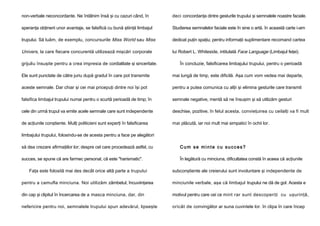 non-verbale neconcordante. Ne întâlnim însă şi cu cazuri când, în

deci concordanţa dintre gesturile trupului şi semnalele noastre faciale.

speranţa obţinerii unor avantaje, se falsifică cu bună ştiinţă limbajul

Studierea semnalelor faciale este în sine o artă. în această carte i-am

trupului. Să luăm, de exemplu, concursurile Miss World sau Miss

dedicat puţin spaţiu; pentru informaţii suplimentare recomand cartea

Univers, la care fiecare concurentă utilizează mişcări corporale

lui Robert L. Whiteside, intitulată Face Language (Limbajul feţei).

grijuliu însuşite pentru a crea impresia de cordialitate şi sinceritate.

În concluzie, falsificarea limbajului trupului, pentru o perioadă

Ele sunt punctate de către juriu după gradul în care pot transmite

mai lungă de timp, este dificilă. Aşa cum vom vedea mai departe,

aceste semnale. Dar chiar şi cei mai pricepuţi dintre noi îşi pot

pentru a putea comunica cu alţii şi elimina gesturile care transmit

falsifica limbajul trupului numai pentru o scurtă perioadă de timp; în

semnale negative, mentă să ne însuşim şi să utilizăm gesturi

cele din urmă trupul va emite acele semnale care sunt independente

deschise, pozitive, în felul acesta, convieţuirea cu ceilalţi va fi mult

de acţiunile conştiente. Mulţi politicieni sunt experţi în falsificarea

mai plăcută, iar noi mult mai simpatici în ochii lor.

limbajului trupului, folosindu-se de acesta pentru a face pe alegători
să dea crezare afirmaţiilor lor; despre cel care procedează astfel, cu

Cum se minte cu succes?

succes, se spune că are farmec personal, că este "harismatic".

În legătură cu minciuna, dificultatea constă în aceea că acţiunile

Faţa este folosită mai des decât orice altă parte a trupului

subconştiente ale creierului sunt involuntare şi independente de

pentru a camufla minciuna. Noi utilizăm zâmbetul, încuviinţarea

minciunile verbale, aşa că limbajul trupului ne dă de gol. Acesta e

din cap şi clipitul în încercarea de a masca minciuna, dar, din

motivul pentru care cei ce mint rar sunt descoperiţi cu uşurinţă,

nefericire pentru noi, semnalele trupului spun adevărul, lipseşte

oricât de convingător ar suna cuvintele lor. în clipa în care încep

 