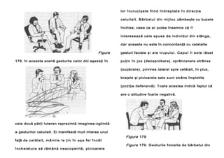 l or î ncr uc iş a t e f i in d î n d r ep t a t e î n di r e c ţ i a
c e l ui l a l t . B ă r b at u l di n mi j l o c zâmbeşte cu buzele
închise, ceea ce ar putea însemna că î!
int eresează cele spuse de individul din stânga,
dar aceasta nu este în concordanţă cu celelalte

Figura
178. în aceasta scenă gesturile celor doi aşezaţi în

gesturi faciale ş i a l e t r u p ul u i . Ca p ul î i e s t e l ă s a t
p u ţ i n î n jo s (dezaprobare), sprâncenele strânse
(supărare), privirea lateral spre celălalt, în plus,
braţele şi picioarele sale sunt strâns împletite
(poziţie defensivă). Toate acestea indică faptul că
are o atitudine foarte negativă.

cele două părţi luteran reprezintă imaginea-oglindă
a gesturilor celuilalt. Ei manifestă mult interes unul
faţă de c el ăl al t , m âi ni le l e ţ i n î n aş a f e l î nc ât
î nch ei et ur a s ă ră m ână n ea c o pe ri t ă , pi ci oa re le

Figura 179
Figura 179. Gesturile folosite de bărbatul din

 