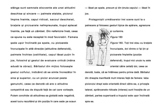 stânga sunt semnale elocvente ale unei atitudini

— lăsat pe spate, precum şi din ţinuta capului — lăsat în

deschise şi sincere — palmele etalate, piciorul

jos.

împins înainte, capul r i d i c a t , s a c o u l d e s c h e i a t ,
b r a ţ e l e ş i p i c i o ar e l e neîmpreunate, trupul aplecat

Pr o t a g o n i ş ti i u rm ă t o a r e l o r tr e i s ce n e su n t l a o
petrecere şi folosesc gesturi tipice de apărare, agresiune

înainte, pe faţă un zâmbet. Din nefericire însă, ceea

şi curtenire.

ce spune nu este receptat în mod f av orabil. F em eia

Figura 180

ş ade uş or î ncli nat ă pe s pat e, c u picioarele

Figura 180. Toţi trei stau cu braţele

încrucişate în altă direcţie (atitudine defensivă),

încrucişate, doi dintre ci îşi ţin şi

palmele înc his e (osti lit at e), capul lăs at puţin î n

picioarele împletite (poziţie

jos, folos ind şi gestul de evaluare critică (mâna

defensivă), trupul nici unuia nu este

adusă la obraz) . Bărbat ul din mijloc f olos eş t e

orientat către ceilalţi doi, ceea ce

ges t ul c oif ului, indicând că se simte încrezător în

denotă, toate, că se întâlnesc pentru prima dală. Bărbatul

sine şi superior, cu un picior aruncat peste

din dreapta manifestă mult interes faţă de femeie: laba

genunchi, ceea ce denotă că are o atitudine

piciorului drept este orientată direct către ea, o priveşte

competitivă sau de dispută faţă de cel care vorbeşte.

lateral, sprâncenele ridicate (interes) sunt însoţite de un

Putem conchide că atitudinea sa globală este negativă,

zâmbet, partea superioară a trupului este uşor înclinată

acest lucru rezultând şi din poziţia în care sade pe scaun

spre ea.

 