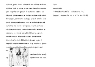 cureaua, gestul devine astfel mult mai evident, iar trupul

Tipar:

şi-l ţine, dacă se poate, şi mai drept. Femeia răspunde

droqo print

prin propriile sale gesturi de curtenire, arătând că

TIPOGRAFIA FED

bă rba tu l o interese ază : îşi desfa ce bra ţel e până atunci

Sector 5 - Bucureşti. Tel. 335. 93 18; Fax: 337. 33. 77

încru cişate, se întoa rce cu tru pul spre el, iar laba un ui
p i ci o r o a r e în d re p t a t ă t o t că tr e e l . G e s tu ri l e sa l e d e
curtenire mai cuprind aranjarea părului, etalarea
încheieturii mâinilor, împingerea înainte a sânilor şi
scoaterea în evidenţă a crăpăturii bluzei şi expresia
facială p o z i t i v ă . F u m u l d e ţ i g a ră c t r i m i s î n s u s
( î n c r e d e re î n sine). Bărbatul din dreapta parc a fi
neplăcut surprins de e x c l u d e c a s a ş i r e c u r g e l a g e s t u l
m â i n i l o r l a ş o l d u r i (pregătire agresivă), pentru a-şi
manifesta neplăcerea.
în rezumat, bărbatul din stânga a atras atenţia femeii,
aşa că celălalt trebuie să-şi caute o parteneră în altă parte.

F i g u ra 1 8 2

Calea Rahovei. 147.

 