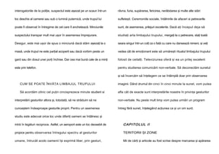 interogatoriile de la poliţie, suspectul este aşezat pe un scaun într-un

râvna, furia, supărarea, fericirea, nerăbdarea şi multe alte stări

loc deschis al camerei sau sub o lumină puternică, unde trupul lui

sufleteşti. Ceremoniile sociale, întâlnirile de afaceri si petrecerile

poate fi observat în întregime de cel care îl anchetează. Minciunile

sunt, de asemenea, prilejuri excelente. Dacă aţi început deja să

suspectului transpar mult mai uşor în asemenea împrejurare.

studiaţi arta limbajului trupului, mergeţi la o petrecere, staţi toată

Desigur, este mai uşor de spus o minciună dacă stăm aşezaţi la o

seara singur într-un colţ ca o fată cu care nu dansează nimeni, şi veţi

masă, unde trupul ne este parţial acoperit sau dacă vorbim peste un

vedea cât de emoţionant este să urmăreşti ritualul limbajului trupului

gard sau din dosul unei porţi închise. Dar cea mai bună cale de a minţi

folosit de ceilalţi. Televiziunea oferă şi ea un prilej excelent

este prin telefon.

pentru studierea comunicării non-verbale. Să deconectăm sunetul
şi să încercăm să înţelegem ce se întâmplă doar prin observarea

CUM SE POATE ÎNVĂŢA LIMBAJUL TRUPULUI

imaginii. Dând drumul din cinci în cinci minute la sunet, vom putea

Să acordăm zilnic cel puţin cincisprezece minute studierii si

afla cât de exacte sunt interpretările noastre în privinţa gesturilor

interpretării gesturilor altora şi, totodată, să ne străduim să ne

non-verbale. Nu peste mult timp vom putea urmări un program

cunoaştem îndeaproape gesturile proprii. Pentru un asemenea

întreg fără sunet, înţelegând acţiunea ca şi un om surd.

studiu este adecvat orice loc unde diferiţi oameni se întâlnesc şi
intră în legături reciproce. Astfel, un aeroport este un loc deosebit de

CAPITOLUL II

propice pentru observarea întregului spectru al gesturilor

TERITORII ŞI ZONE

umane, întrucât acolo oamenii îşi exprimă liber, prin gesturi,

Mii de cărţi şi articole au fost scrise despre marcarea şi apărarea

 