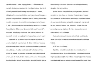 de către animale — păsări, peşti şi primate — a teritoriilor lor, dar

teritoriile lor şi în apărarea acestora sunt adesea neîndurători,

numai în ultimii ani s-a descoperit că şi omul are teritoriul său. Când

ajungând chiar la omucidere.

această problemă va fi studiată şi implicaţiile ei vor fi înţelese,

Numim teritoriu şi suprafaţa sau locul pe care o persoană îl

câştigul va fi nu numai posibilitatea unei mai profunde înţelegeri a

consideră ca fiind al său, ca şi când ar fi o prelungire a trupului

propriilor comportamente şi ale altora, dar vor putea fi prevăzute şi

său. Fiecare om are teritoriul său personal şi el cuprinde suprafaţa

reacţiile personale ale celorlalţi. Antropologul america Edward

din jurul posesiunilor sale, ca de pildă, casa proprie împrejmuită

T. Hall a studiat printre primii nevoia de spaţiu a omului şi a creat la

de gard, interiorul maşinii sale, dormitorul său sau scaunul

începutul anilor '60 termenul "proxemics" (din engl. "proximity" -

personal, precum şi, după cum Dr. Hall a descoperit, un anumit

apropiere, vecinătate). Cercetările sale în acest domeniu au

spaţiu aerian în jurul trupului său.

condus la o nouă concepţie privind raporturile cu semenii noştri.
Toate ţările au un teritoriu marcat de graniţe clar definite şi,
uneori, protejate de trupe înarmate. De obicei, în interiorul acestora

Acest capitol se ocupă în special de importanţa acestui spaţiu

aerian şi de modul în care reacţionează oamenii când acesta este
încălcat.

sunt delimitate teritorii mai mici, sub forma unor state confederale

SPAŢIUL PERSONAL

sau judeţe ş. a. în cadrul acestora se află teritorii şi mai mici,

Majoritatea animalelor consideră ca fiind un spaţiu al lor un

printre ele oraşele, cu suburbii şi numeroase străzi, care reprezintă,

anumit spaţiu aerian din jurul trupului lor. întinderea lui depinde,

uneori, prin ele însele, teritorii închise pentru cei ce trăiesc acolo.

în principal, de condiţiile mai mult sau mai puţin aglomerate în care a

Locuitorii fiecărui teritoriu îşi manifestă o neclintită fidelitate faţă de

crescut animalul. Leul din regiunile îndepărtate ale Africii poate avea

 