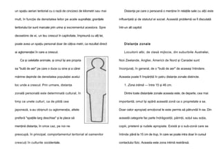 un spaţiu aerian teritorial cu o rază de cincizeci de kilometri sau mai

Distanţa pe care o persoană o menţine în relaţiile sale cu alţii este

mult, în funcţie de densitatea leilor pe acele suprafeţe; graniţele

influenţată şi de statutul ei social. Această problemă va fi discutată

teritoriului lor sunt marcate prin urina şi excrementul acestora. Spre

într-un alt capitol.

deosebire de ei, un leu crescut în captivitate, împreună cu alţi lei,
poate avea un spaţiu personal doar de câţiva metri, ca rezultat direct

Di sta n ţe zo n al e

ai aglomeraţiei în care a crescut.

Locuitorii albi, de clasă mijlocie, din suburbiile Australiei,

Ca şi celelalte animale, şi omul îşi are propria

Noii Zeelande, Angliei, Americii de Nord şi Canadei sunt

sa "bulă de aer" pe care o duce cu sine şi a cărei

înconjuraţi, în general, de o "bulă de aer" de aceeaşi întindere.

mărime depinde de densitatea populaţiei acelui

Aceasta poate fi împărţită în patru distanţe zonale distincte.

loc unde a crescut. Prin urmare, distanţa

1. Zona intimă — între 15 şi 46 cm.

zonală personală este determinată cultural, în

Dintre toate distanţele zonale aceasta este, de departe, cea mai

timp ce unele culturi, ca de pildă cea

importantă; omul îşi apără această zonă ca o proprietate a sa.

japoneză, s-au obişnuit cu aglomeraţia, altele

Doar celor apropiaţi emoţional le este permis să pătrundă în ea. Din

preferă "spaţiile larg deschise" şi le place să

această categorie fac parte îndrăgostiţii, părinţii, soţul sau soţia,

menţină distanţa, în orice caz, pe noi ne

copiii, prietenii şi rudele apropiate. Există şi o sub-zonă care se

preocupă, în principal, comportamentul teritorial al oamenilor

întinde până la 15 cm de trup, în care se poate intra doar în cursul

crescuţi în culturile occidentale.

contactului fizic. Aceasta este zona intimă restrânsă.

 