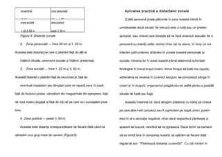 zonaintimă

zona personală

Aplicarea practică a distanţelor zonale

15-46cm
zona socială

46 cm -1, 22 m
zona publică

O altă persoană poate pătrunde în zona noastră intimă în

1, 22-3, 60 m

peste 3, 60 m

următoarele două situaţii: fie intrusul este o rudă sau un prieten

Figura 9. Distanţe zonale

apropiat, sau cineva care doreşte să ne facă avansuri sexuale; fie o

2. Zona personală — între 46 cm şi 1, 22 m.

persoană cu intenţii ostile, dorind chiar să ne atace, în timp ce noi

Aceasta este distanţa pe care o păstrăm faţă de alţii la

tolerăm pătrunderea străinilor în zonele noastre personale şi

întâlniri oficiale, ceremonii sociale şi întâlniri prieteneşti.

sociale, intrarea lor în zona noastră intimă determină schimbări

3. Zona socială — între 1, 22 m şi 3, 60 m.

fiziologice în însuşi trupul nostru. Inima începe să bată mai repede,

Această distanţă o păstrăm faţă de necunoscuţi, faţă de

adrenalina se revarsă în curentul sanguin, se pompează sânge în

eventuali instalatori sau tâmplari care ne repară ceva în casă,
faţă de factorul postai, vânzătorii din magazinele din apropiere, faţă
de noul nostru angajat şi faţă de toţi cei pe care nu-i cunoaştem prea
bine.

creier şi în muşchi, organismul pregătindu-se astfel pentru o posibilă
situaţie de luptă sau fugă.
Aceasta însemnă că, dacă atingem prietenos cu mâna pe cineva
pe care abia l-am cunoscut sau îl cuprindem pe după umeri, putem

4. Zona publică — peste 3, 60 m.

trezi în el o senzaţie negativă, chiar dacă respectivul zâmbeşte şi

Aceasta este distanţa corespunzătoare de fiecare dată când ne

aparent se bucură, nevrând să ne jignească. Dacă dorim ca oamenii

adresăm unui grup mare de oameni (Figura 9).

să se simtă bine în compania noastră, să aplicăm de fiecare dată
regula de aur: "Păstrează distanţa cuvenită!". Cu cât intrăm în

 