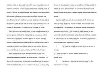 relaţii mai intime cu alţii, cu atât mai mult ni se permite să pătrundem în

fiecare din ei poate intra în zona personală sau intimă a celuilalt, în

interiorul zonelor lor. Un nou angajat, de exemplu, va simţi, poate, la

schimb, la birou, directorul îl ţine pe partenerul său de pescuit la

început o răceală din partea celorlalţi, deşi aceştia nu fac altceva decât

distanţa socială cerută pentru a menţine regulile nescrise ale stratificării

să-l menţină la distanţa zonei sociale, până îl vor cunoaşte mai

sociale.

bine. După ce el va fi mai bine cunoscut, distanţa teritorială faţă de

Aglomeraţia la concerte, la cinematograf, în lift, în tren sau

el va scădea, până când, în cele din urmă, i se va permite accesul în

autobuz atrage după sine, în mod inevitabil, intruziunea în zona

zonele lor personale şi, în unele cazuri, în zonele lor intime.

intimă a altora. Este interesant de observat reacţiile oamenilor la

Când doi oameni se sărută, relaţia lor este trădată de distanţa la

această invazie. Există o listă întreagă de reguli nescrise pe care

care se găsesc soldurile lor. îndrăgostiţii îşi presează cu putere

oamenii din culturile occidentale le aplică atunci când înfruntă o situaţie

trunchiurile unul de altul, amândoi aflându-se în zona intimă a

de aglomeraţie, ca de pildă un lift prea încărcat sau înghesuiala

celuilalt. Această situaţie diferă de sărutul unui necunoscut dat în

în transportul public. Aceste reguli prevăd:

noaptea de revelion sau al soţiei celui mai bun prieten al nostru,
care, amândoi, îşi ţin bazinul la cel puţin 15 cm de al nostru.
Face excepţie de la regula distanţă/intimitate cazul în care
distanţa spaţială este reclamată de poziţia socială a individului. Un
director de întreprindere, de exemplu, poate fi partener de pescuit,
la sfârşit de săptămână, al unui subordonat al său şi, cu acest prilej,

1.

Nu ai voie să vorbeşti cu nimeni, nici cu cei pe care ti

cunoşti;
2.

Trebuie să eviţi ca privirea ta să se întâlnească cu

privirile altora;
3.

Să păstrezi o "expresie de jucător de poker" — fără

afişarea vreunei emoţii;

 