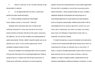 4.

Dacă ai o carte sau un ziar, să creezi impresia că eşti

afundat adânc în citirea lor;
5.

Cu cât aglomeraţia este mai mare, cu atât îţi poţi

permite mai puţine mişcări ale trupului;
6. în lift să urmăreşti numerele care indică etajele.
Auzim adesea cuvinte ca "nenorociţi", "nefericiţi",

regulilor nescrise ale comportamentului în locuri publice aglomerate.
Cel care intră în competiţie cu vecinul său necunoscut pentru
drepturi teritoriale — pentru posesia braţului de scaun, de pildă, —
realizează repede de ce persoanele care merg singure la un
cinematograf aglomerat îşi ocupă adesea locul după stingerea
luminii şi începerea reprezentaţiei. Indiferent dacă suntem în lift, la

"disperaţi" pentru descrierea celor care, în orele de vârf,

cinematograf sau într-un autobuz aglomerat, oamenii din jurul

utilizează transportul în comun spre locurile lor de muncă.

nostru devin impersonali, ca şi când n-ar exista, şi de aceea,

Aceste etichete se folosesc datorită privirilor goale, inexpresive

dacă cineva, din întâmplare, încalcă teritoriul nostru intim, nu

ale călătorilor, dar sunt de fapt rezultatul unor judecăţi greşite din

reacţionăm ca şi când am fi atacaţi.

partea observatorilor. De fapt, călătorii respectă regulile care se cer

O mulţime furioasă sau un grup de protestatari care luptă pentru

aplicate atunci când, în locuri publice aglomerate, devine

o cauză comună reacţionează altfel decât individul atunci când i se

inevitabilă invadarea zonelor lor intime.

încalcă teritoriul. De fapt, se întâmplă ceva cu totul diferit. O

Cel care se îndoieşte, să ia notă despre felul în care se comportă

dată cu creşterea densităţii aglomeraţiei, fiecare individ va avea un

el însuşi când intră singur într-un cinematograf aglomerat, îndată ce

spaţiu personal mai mic şi atunci apare, la fiecare, o stare de

ajunge la locul lui, în mijlocul unei mări de feţe necunoscute, va

ostilitate, iar o dată cu creşterea mulţimii, aceasta devine tot mai

începe să se conformeze, asemenea unui robot programat,

furioasă şi ameninţătoare, putându-se declanşa o încăierare, în acest

 