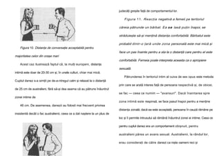 judecăţi greşite faţă de comportamentul lor.

Figura 11. Reacţia negativă a femeii pe teritoriul
căreia pătrunde un bărbat. Ea s e lasă puţin înapoi, se
străduieşte să-şi menţină distanţa confortabilă. Bărbatul este
Figura 10. Distanţa de conversaţie acceptabilă pentru
majoritatea celor din oraşe mari
Acest caz ilustrează faptul că, la mulţi europeni, distanţa
intimă este doar de 20-30 cm şi, în unele culturi, chiar mai mică.
Cuplul danez s-a simţit pe de-a-ntregul calm şi relaxat la o distanţă
de 25 cm de australieni, fără să-şi dea seama că au pătruns înăuntrul
zonei intime de
46 cm. De asemenea, danezii au folosit mai frecvent privirea
insistentă decât o fac australienii, ceea ce a dat naştere la un plus de

probabil dintr-o ţară unde zona personală este mai mică şi
face un pas înainte pentru a sta la o distanţă care pentru el este
confortabilă. Femeia poate interpreta aceasta ca o apropiere
sexuală.
Pătrunderea în teritoriul intim al cuiva de sex opus este metoda
prin care se arată interes faţă de persoana respectivă şi, de obicei,
se fac — ceea ce numim — "avansuri". Dacă înaintarea spre
zona intimă este respinsă, se face pasul înapoi pentru a menţine
distanţa zonală; dacă ea este acceptată, persoana în cauză rămâne pe
loc şi îi permite intrusului să rămână înăuntrul zonei ei intime. Ceea ce
pentru cuplul danez era un comportament obişnuit, pentru
australieni părea un avans sexual. Australienii, la rândul lor,
erau consideraţi de către danezi ca nişte oameni reci şi

 