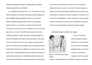 neprietenoşi, deoarece tot timpul se retrăgeau pentru a-şi păstra

deci, că atunci când asiatici şi europeni sau americani poartă

distanţa considerată de ei confortabilă.

tratative de afaceri se privesc unii pe alţii cu oarecare suspiciune:

La o consfătuire ţinută recent în S. U. A. am observat că, atunci

europenii şi americanii consideră că asiaticii "dau din coate" şi sunt

când se întâlneau şi conversau, participanţii americani stăteau unul

prea familiari, iar asiaticii se referă la europeni şi americani ca la

faţă de celălalt la distanţa obişnuită de 64-122 cm, în tot timpul

nişte oameni "neatrăgători", "trufaşi" şi "glaciali". Lipsa cunoaşterii

discuţiei menţinând aceeaşi poziţie. Când însă un participant

variaţiilor de distanţă a zonelor intime din diferitele culturi poate

japonez discuta cu un american, ei începeau fără să vrea să

conduce uşor la idei greşite şi la aprecieri reciproce inexacte.

înconjoare încet sala, americanul retrăgându-se mereu din faţa
japonezului, iar acesta încercând să se apropie de american.

Distanţe zonale la ţară şi la oraşe

Amândoi se străduiau, de fapt, să ajungă, unul faţă de celălalt, la o

Cum am amintit deja,

distanţă confortabilă, potrivit tipului cultural al fiecăruia. Japonezul,

mărimea spaţiului personal

cu zona sa intimă mai mică de 25 cm, păşea tot timpul înainte,

olicitat de un individ depinde,

pentru a-şi corecta nevoia sa spaţială, dar prin aceasta pătrundea în

în primul rând, de densitatea

spaţiul intim al americanului, obligându-l pe acesta să facă un pas

populaţiei acelor locuri unde el

înapoi, pentru a ajusta propriul său spaţiu. Imaginile video făcute cu

a crescut. Cei crescuţi pe

acest prilej şi prezentate cu o viteză mărită creează impresia că cei
doi dansează în jurul sălii sub conducerea japonezului. Este evident,

Figura 12. Doi orăşeni îşi strâng
mâinile

meleaguri rurale rar populate

pretind un spaţiu personal mai mare decât cei crescuţi în oraşe dens

 