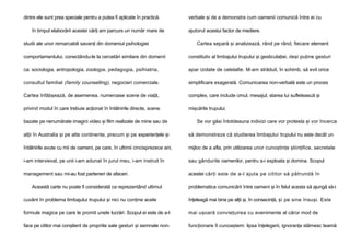 dintre ele sunt prea speciale pentru a putea fi aplicate în practică.
în timpul elaborării acestei cărţi am parcurs un număr mare de
studii ale unor remarcabili savanţi din domeniul psihologiei

verbale şi de a demonstra cum oamenii comunică între ei cu
ajutorul acestui factor de mediere.
Cartea separă şi analizează, rând pe rând, fiecare element

comportamentului, conectându-le la cercetări similare din domenii

constitutiv al limbajului trupului şi gesticulaţiei, deşi puţine gesturi

ca: sociologia, antropologia, zoologia, pedagogia, psihiatria,

apar izolate de celelalte. M-am străduit, în schimb, să evit orice

consultul familial (family counselling), negocieri comerciale.

simplificare exagerată. Comunicarea non-verbală este un proces

Cartea înfăţişează, de asemenea, numeroase scene de viaţă,

complex, care include omul, mesajul, starea lui sufletească şi

privind modul în care trebuie acţionat în întâlnirile directe, scene

mişcările trupului.

bazate pe nenumărate imagini video şi film realizate de mine sau de

Se vor găsi întotdeauna indivizi care vor protesta şi vor încerca

alţii în Australia şi pe alte continente, precum şi pe experienţele şi

să demonstreze că studierea limbajului trupului nu este decât un

întâlnirile avute cu mii de oameni, pe care, în ultimii cincisprezece ani,

mijloc de a afla, prin utilizarea unor cunoştinţe ştiinţifice, secretele

i-am intervievat, pe unii i-am adunat în jurul meu, i-am instruit în

sau gândurile oamenilor, pentru a-i exploata şi domina. Scopul

management sau mi-au fost parteneri de afaceri.

acestei cărţi este de a-l ajuta pe cititor să pătrundă în

Această carte nu poate fi considerată ca reprezentând ultimul

problematica comunicării între oameni şi în felul acesta să ajungă să-i

cuvânt în problema limbajului trupului şi nici nu conţine acele

înţeleagă mai bine pe alţii şi, în consecinţă, şi pe sine însuşi. Este

formule magice pe care le promit unele lucrări. Scopul ei este de a-l

mai uşoară convieţuirea cu evenimente al căror mod de

face pe cititor mai conştient de propriile sale gesturi şi semnale non-

funcţionare îl cunoaştem: lipsa înţelegerii, ignoranţa stârnesc teamă

 