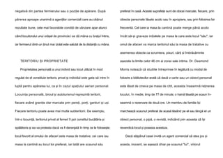 negativă din partea fermierului sau o poziţie de apărare. După

preferat în casă. Aceste suprafeţe sunt de obicei marcate, fiecare, prin

părerea aproape unanimă a agenţilor comerciali care au obţinut

obiecte personale lăsate acolo sau în apropiere, sau prin folosirea lor

rezultate bune, cele mai favorabile condiţii de vânzare apar atunci

frecventă. Cel care ia masa la cantină poate merge până acolo

când locuitorului unui orăşel de provincie i se dă mâna cu braţul întins,

încât să-şi graveze iniţialele pe masa la care este locul "său", iar

iar fermierul dintr-un ţinut mai izolat este salutat de Ia distanţă cu mâna.

omul de afaceri va marca teritoriul său la masa de tratative cu
asemenea obiecte ca scrumiera, pixuri, cărţi şi îmbrăcăminte

TERITORIU ŞI PROPRIETATE

aşezate la limita celor 46 cm ai zonei sale intime. Dr. Desmond

Proprietatea personală a unui individ sau locul utilizat în mod

Morris notează că studiile întreprinse în legătură cu modul de

regulat de el constituie teritoriu privat şi individul este gata să intre în

folosire a bibliotecilor arată că dacă o carte sau un obiect personal

luptă pentru apărarea lui, ca şi în cazul spaţiului aerian personal.

este lăsat de cineva pe masa de citit, aceasta înseamnă reţinerea

Locuinţa personală, biroul şi autoturismul reprezintă teritorii,

locului, în medie, timp de 77 de minute; o haină lăsată pe scaun în-

fiecare având graniţe clar marcate prin pereţi, porţi, garduri şi uşi.

seamnă o rezervare de două ore. Un membru de familie îşi

Fiecare teritoriu poate avea mai multe subteritorii. De exemplu,

marchează scaunul preferat de acasă lăsând pe el sau lângă el un

într-o locuinţă, teritoriul privat al femeii îl pot constitui bucătăria şi

obiect personal, o pipă, o revistă, indicând prin aceasta că îşi

spălătoria şi ea va protesta dacă va fi deranjată în timp ce le foloseşte;

revendică locul şi posesia acestuia.

locul favorit al omului de afaceri este masa de tratative; cei care iau
masa la cantină au locul lor preferat, iar tatăl are scaunul său

Dacă stăpânul casei invită un agent comercial să stea jos şi
acesta, inocent, se aşează chiar pe scaunul "lui", viitorul

 
