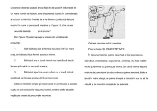 Deoarece distanţa spaţială ţinută faţă de alţii poate fi influenţată de
un mare număr de factori, este importantă luarea în consideraţie
a tuturor criteriilor înainte de a ne forma o judecată despre
modul în care o persoană menţine o Figura 15. Cine ce este
anumită distanţă.

şi de provine?

Din Figura 15 putem ajunge la oricare din următoarele
prezumţii:
1.

Palmele deschise indică onestitate
Atât bărbatul cât şi femeia locuiesc într-un mare

oraş, iar bărbatul face femeii avansuri intime.
2.

Bărbatul are o zonă intimă mai restrânsă decât

femeia şi încalcă cu inocenţă zona ei.
3.

Bărbatul aparţine unei culturi cu o zonă intimă

restrânsă, iar femeia a crescut într-un ţinut rural.
Câteva întrebări simple şi observarea în continuare a acestui
cuplu ne pot conduce la răspunsul corect, evitând astfel situaţiile
neplăcute create de prezumţiile incorecte.

Francheţe ŞI ONESTITATE
În decursul istoriei, palma deschisă a fost asociată cu
adevărul, onestitatea, supunerea, umilinţa. Au fost rostite
multe jurăminte cu palma pe inimă, iar când cineva depune
mărturie la judecătorie îşi ridică mâna cu palma deschisă. Biblia e
ţinută în mâna stângă, iar palma dreaptă e ridicată în sus ca să fie
văzută şi de membrii completului de judecată.

 