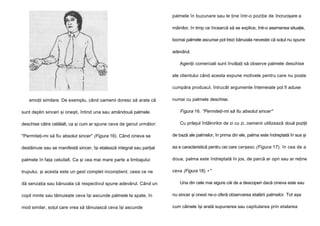 palmele în buzunare sau le ţine într-o poziţie de încrucişare a
mâinilor, în timp ce încearcă să se explice, într-o asemenea situaţie,
tocmai palmele ascunse pot trezi bănuiala nevestei că soţul nu spune
adevărul.
Agenţii comerciali sunt învăţaţi să observe palmele deschise
ale clientului când acesta expune motivele pentru care nu poate
cumpăra produsul, întrucât argumente întemeiate pot fi aduse
emoţii similare. De exemplu, când oamenii doresc să arate că

numai cu palmele deschise.

sunt deplin sinceri şi oneşti, întind una sau amândouă palmele

Figura 16. "Permiteţi-mi să fiu absolut sincer"

deschise către celălalt, ca şi cum ar spune ceva de genul următor:

Cu prilejul întâlnirilor de zi cu zi, oamenii utilizează două poziţii

"Permiteţi-mi să fiu absolut sincer" (Figura 16). Când cineva se

de bază ale palmelor, în prima din ele, palma este îndreptată în sus şi

destăinuie sau se manifestă sincer, îşi etalează integral sau parţial

ea e caracteristică pentru cei care cerşesc (Figura 17). în cea de a

palmele în faţa celuilalt. Ca şi cea mai mare parte a limbajului

doua, palma este îndreptată în jos, de parcă ar opri sau ar reţine

trupului, şi acesta este un gest complet inconştient, ceea ce ne

ceva (Figura 18). • "

dă senzaţia sau bănuiala că respectivul spune adevărul. Când un

Una din cele mai sigure căi de a descoperi dacă cineva este sau

copil minte sau tăinuieşte ceva îşi ascunde palmele la spate, în

nu sincer şi onest ne-o oferă observarea etalării palmelor. Tot aşa

mod similar, soţul care vrea să tăinuiască ceva îşi ascunde

cum câinele îşi arată supunerea sau capitularea prin etalarea

 
