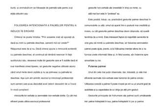 burţii, şi animalull-om se foloseşte de palmele sale pentru a-şi

gesturile non-verbale ale onestităţii în timp ce minte, cu

etala atitudini sau

atât mai bun este în "profesia" sa.
Este posibil, totuşi, ca, practicând gesturile palmei deschise în

FOLOSIREA INTENŢIONATĂ A PALMELOR PENTRU A
INDUCE ÎN EROARE
Cititorul ne poate întreba: "Prin aceasta vreţi să spuneţi că,

comunicările cu alţii, omul să apară într-o postură mai credibilă şi,
invers, cu cât gesturile palmei deschise devin obişnuite, să scadă
tendinţa de a minţi. Este interesant faptul că majorităţii oamenilor le

dacă eu mint cu palmele deschise, oamenii mă vor crede?"

vine greu să mintă cu palmele deschise, iar folosirea semnalelor

Răspunsul este da şi nu. Dacă cineva spune o minciună evidentă

palmei poate ajuta, practic, şi la înăbuşirea intenţiei altora de a ne

cu palmele deschise, el continuă să rămână nesincer în faţa

furniza unele informaţii false şi, în felul acesta, să-i îndemne spre

auditoriului său, deoarece multe din gesturile care ar fi vizibile dacă el

sinceritate cu noi.

s-ar manifesta onest lipsesc, iar gesturile negative utilizate atunci

Puterea palmei

când omul minte devin vizibile şi nu se potrivesc cu palmele lui

Unul din cele mai puţin observate, dar, totodată, şi cele mai

deschise. Aşa cum am amintit, escrocii şi mincinoşii profesionişti

eficiente semnale non-verbale este transmis de palma omului.

sunt oameni care şi-au dezvoltat acel talent deosebit de a însoţi

Utilizarea corectă a palmei îl poate investi pe om cu un anumit grad de

în mod conştient

autoritate şi cu capacitatea de a-i dirija pe alţii prin gesturi.

minciunile lor verbale cu semnalele non-verbale dorite. Cu cât mai
eficient poate utiliza escrocul profesionist

Gesturile principale de îndrumare ale palmei sunt următoarele
trei: palma îndreptată în sus, palma îndreptată în jos şi palma

 