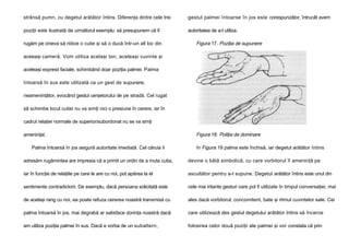 strânsă pumn, cu degetul arătător întins. Diferenţa dintre cele trei

gestul palmei întoarse în jos este corespunzător, întrucât avem

poziţii este ilustrată de următorul exemplu: să presupunem că îl

autoritatea de a-l utiliza.

rugăm pe cineva să ridice o cutie şi să o ducă într-un alt loc din

Figura 17. Poziţia de supunere

aceeaşi cameră. Vom utiliza acelaşi ton, aceleaşi cuvinte şi
aceleaşi expresii faciale, schimbând doar poziţia palmei. Palma
întoarsă în sus este utilizată ca un gest de supunere,
neameninţător, evocând gestul cerşetorului de pe stradă. Cel rugat
să schimbe locul cutiei nu va simţi nici o presiune în cerere, iar în
cadrul relaţiei normale de superior/subordonat nu se va simţi
ameninţat.
Palma întoarsă în jos asigură autoritate imediată. Cel căruia îi

Figura 18. Poliţia de dominare
în Figura 19 palma este închisă, iar degetul arătător întins

adresăm rugămintea are impresia că a primit un ordin de a muta cutia,

devine o bâtă simbolică, cu care vorbitorul îl ameninţă pe

iar în funcţie de relaţiile pe care le are cu noi, pot apărea la el

ascultător pentru a-l supune. Degetul arătător întins este unul din

sentimente contradictorii. De exemplu, dacă persoana solicitată este

cele mai iritante gesturi care pol fi utilizate în timpul conversaţiei, mai

de acelaşi rang cu noi, ea poate refuza cererea noastră transmisă cu

ales dacă vorbitorul, concomitent, bate şi ritmul cuvintelor sale. Cei

palma întoarsă în jos, mai degrabă ar satisface dorinţa noastră dacă

care utilizează des gestul degetului arătător întins să încerce

am utiliza poziţia palmei în sus. Dacă e vorba de un subaltern,

folosirea celor două poziţii ale palmei şi vor constata că prin

 