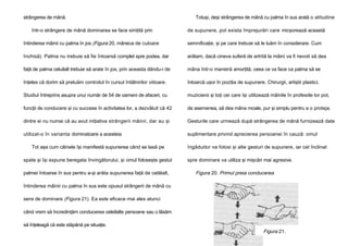 strângerea de mână.
într-o strângere de mână dominarea se face simţită prin

Totuşi, deşi strângerea de mână cu palma în sus arată o atitudine
de supunere, pot exista împrejurări care micşorează această

întinderea mâinii cu palma în jos (Figura 20, mâneca de culoare

semnificaţie, şi pe care trebuie să le luăm în considerare. Cum

închisă). Palma nu trebuie să fie întoarsă complet spre podea, dar

arătam, dacă cineva suferă de artrită la mâini va fi nevoit să dea

faţă de palma celuilalt trebuie să arate în jos, prin aceasta dându-i de

mâna într-o manieră amorţită, ceea ce va face ca palma să se

înţeles că dorim să preluăm controlul în cursul întâlnirilor viitoare.

întoarcă uşor în poziţia de supunere. Chirurgii, artiştii plastici,

Studiul întreprins asupra unui număr de 54 de oameni de afaceri, cu

muzicienii şi toţi cei care îşi utilizează mâinile în profesiile lor pot,

funcţii de conducere şi cu succese în activitatea lor, a dezvăluit că 42

de asemenea, să dea mâna moale, pur şi simplu pentru a o proteja.

dintre ei nu numai că au avut iniţiativa strângerii mâinii, dar au şi

Gesturile care urmează după strângerea de mână furnizează date

utilizat-o în varianta dominatoare a acesteia

suplimentare privind aprecierea persoanei în cauză: omul

Tot aşa cum câinele îşi manifestă supunerea când se lasă pe
spate şi îşi expune beregata învingătorului, şi omul foloseşte gestul
palmei întoarse în sus pentru a-şi arăta supunerea faţă de celălalt,

îngăduitor va folosi şi alte gesturi de supunere, iar cel înclinat
spre dominare va utiliza şi mişcări mai agresive.

Figura 20. Primul preia conducerea

întinderea mâinii cu palma în sus este opusul strângerii de mână cu
sens de dominare (Figura 21). Ea este eficace mai ales atunci
când vrem să încredinţăm conducerea celeilalte persoane sau o lăsăm
să înţeleagă că este stăpână pe situaţie.

Figura 21.
Primul cedează

 