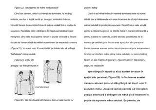 Figura 22. "Strângerea de mână bărbătească"
Când doi oameni, ambii cu intenţii de dominare, îşi strâng

piciorul stâng
Când ni se întinde mâna în manieră dominantă este nu numai

mâinile, are loc o luptă tacită şi, desigur, simbolică între ei,

dificilă, dar şi bătătoare la ochi orice încercare de a forţa întoarcerea

întrucât fiecare încearcă să întoarcă palma celuilalt într-o poziţie de

palmei celuilalt în poziţie de supunere. Există însă o cale simplă

supunere. Rezultatul este o strângere de mână asemănătoare unei

pentru a-l dezarma pe cel ce întinde mâna în manieră dominantă şi

menghine, când cele două palme rămân în poziţie verticală şi fiecare

pentru a obţine noi controlul, având totodată posibilitatea de a-l

din cei doi încearcă faţă de celălalt un sentiment de respect şi consens

intimida pe celălalt prin încălcarea spaţiului său personal.

(Figura 22). în acest mod îl învaţă tatăl. pe băiatul său să strângă

Perfecţionarea acestei tehnici se obţine numai prin antrenament:

"bărbăteşte" mâna celuilalt.

în timp ce întindem mâna către mâna celuilalt, cu piciorul stâng

Figura 23. Celui din

facem un pas înainte (Figura 24). Aducem apoi în faţă piciorul

dreapta i se întinde mâna în

drept, ne întoarcem
spre stânga (în raport cu el) şi suntem de-acum în
spaţiul său personal (Figura 25). In încheierea acestei
manevre aducem piciorul stâng lângă cel drept, apoi îi

mod dominant

scuturăm mâna . A cea stă tacti că pe rmi te să înd rep tă m
po ziţia anterioară a strângerii de mână şi să întoarcem în

Figura 24. Cel din dreapta dă mâna şi face un pas înainte cu

poziţie de supunere mâna celuilalt. Ea permite, de

 