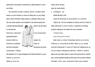 asemenea, să preluăm comanda prin pătrunderea în zona

stata cât de simplu

sa intimă,

este să neutralizăm

S ă an a li ză m po zi ţia no a stră , pe n tru a stab i li da că

o

strângere

de

facem un pas înainte cu piciorul stâng sau cu cel drept,

mână făcută în mă-

atunci când întindem braţul pentru a strânge mâna cuiva.

nieră de do min are şi s ă p re l u ă m n o i controlul.

Cei mai mulţi oameni sunt dreptaci si de aceea ajung într-

Figura 25. Cel din dreapta îşi aduce piciorul drept ta

o poziţie dezavantajoasă

când li se dă mâna

poziţia strângerii de mână într-una ver ticală

în manieră de
d o mi n a re , d e oa re ce

faţă, pătrunde în z o n a i n t i m ă a celuilalt şi modifică

li se mi cşo rea ză

a d ap ta b il i ta te a

Limbajul trupului
Cine întinde primul mâna?

propriei mâini şi

spaţiul de

D e şi e st e u n o b i c e i î n d e o b ş te a d mi s ca l a p ri ma

manevră a acesteia,

ceea ce

în tâ l n i re cu o pe rso a nă să dă m mâ n a cu ca , exi stă

permite celeilalte

persoane să preia

anumite împrejurări în care ar fi lipsit de înţelepciune ca

conducerea. Trebuie

n o i să i n i ţi e m st râ n g e r e a mâ i n i l o r. A vâ n d în ve d e re

să exersăm ca în clipa strângerii de mână să facem un pas

faptul că a da mâna este un semn de bună primire, înainte

înainte cu piciorul

de a avea această iniţiativă este bine să ne punem câteva

stâng şi vom con

î n t re b ă r i . S u n t, o a re , b i n e ve n i t ? E st e o m u l a c e s ta

 